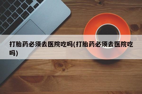 米非司酮片在线购买打胎药必须去医院吃吗(打胎药必须去医院吃吗)