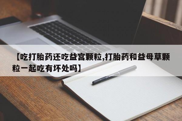 米非司酮片在线购买【吃打胎药还吃益宫颗粒,打胎药和益母草颗粒一起吃有坏处吗】