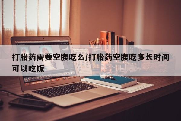 米非司酮片在线购买打胎药需要空腹吃么/打胎药空腹吃多长时间可以吃饭