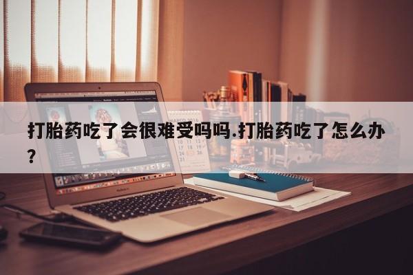 米非司酮片在线购买打胎药吃了会很难受吗吗.打胎药吃了怎么办？