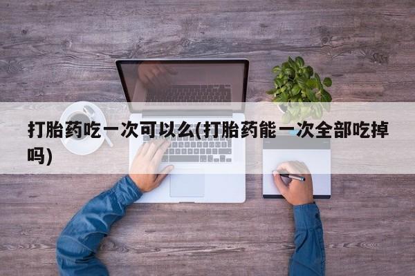 米非司酮片在线购买打胎药吃一次可以么(打胎药能一次全部吃掉吗)