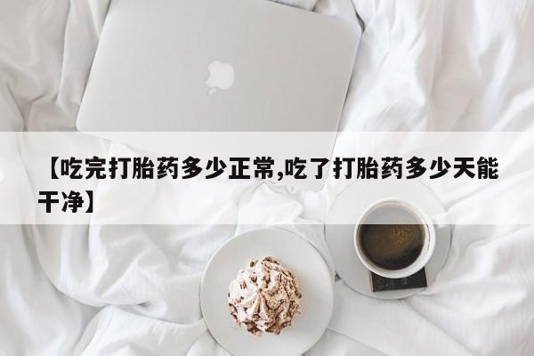 米非司酮片在线购买【吃完打胎药多少正常,吃了打胎药多少天能干净】