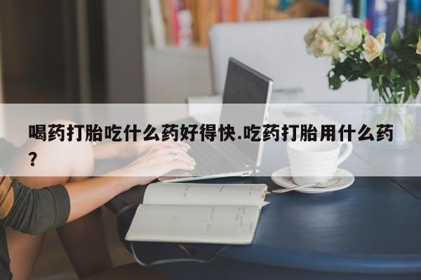 米非司酮片在线购买喝药打胎吃什么药好得快.吃药打胎用什么药？