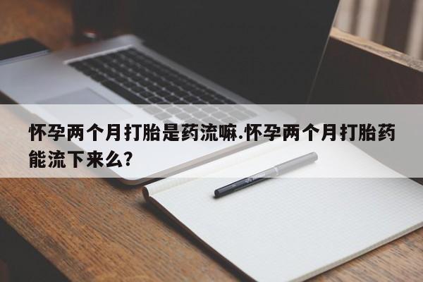 米非司酮片在线购买怀孕两个月打胎是药流嘛.怀孕两个月打胎药能流下来么？