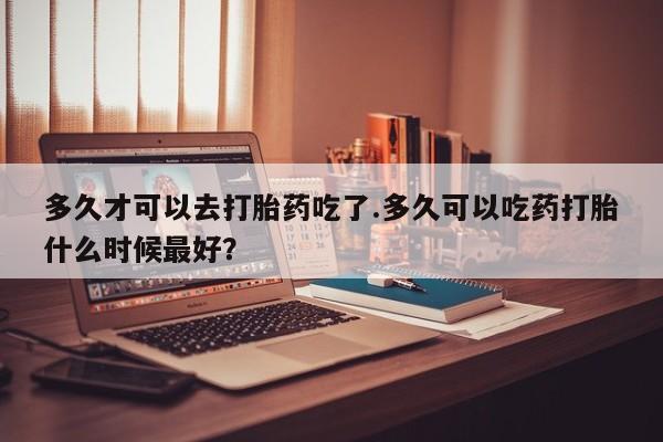 米非司酮片在线购买多久才可以去打胎药吃了.多久可以吃药打胎什么时候最好？