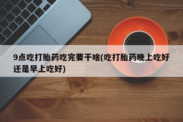 米非司酮片在线购买9点吃打胎药吃完要干啥(吃打胎药晚上吃好还是早上吃好)