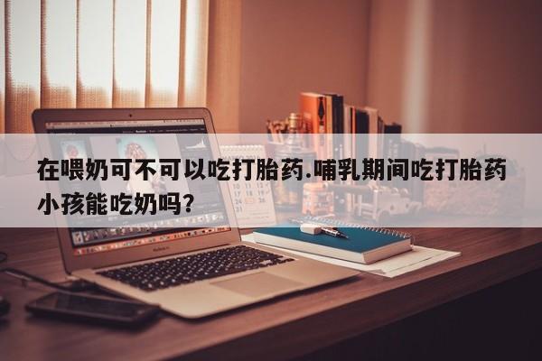 米非司酮片在线购买在喂奶可不可以吃打胎药.哺乳期间吃打胎药小孩能吃奶吗？